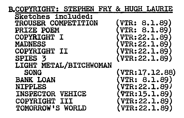

B:COPYRIGHT: STEPHEN FRY & HUGH LAURIE
Sketches included:
TROUSER COMPETITION (VTR: 8.1.89)
PRIZE POEM (VTR: 8.1.89)
COPYRIGHT I (VTR: 22.1.89)
MADNESS (VTR: 22.1.89)
COPYRIGHT II (VTR: 22.1.89)
SPIES 3 (VTR: 22.1.89)
LIGHT WOMAN/BITCHWOMAN SONG (VTR: 17.12.89)
BANK LOAN (VTR: 8.1.89)
NIPPLES (VTR: 22.1.89)
INSPECTOR VEHICE (VTR: 15.1.89)
COPYRIGHT III (VTR: 22.1.89)
TOMORROW'S WORLD (VTR: 22.1.89)