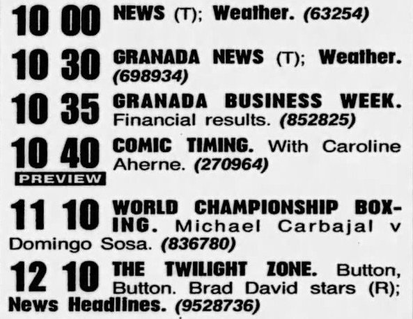 10:00 News, Weather / 10:30 Granada News / 10:35 Granada Business Week / 10:40 Comic Timing. With Caroline Aherne / 11:10 World Championship Boxing / 12:10 The Twilight Zone